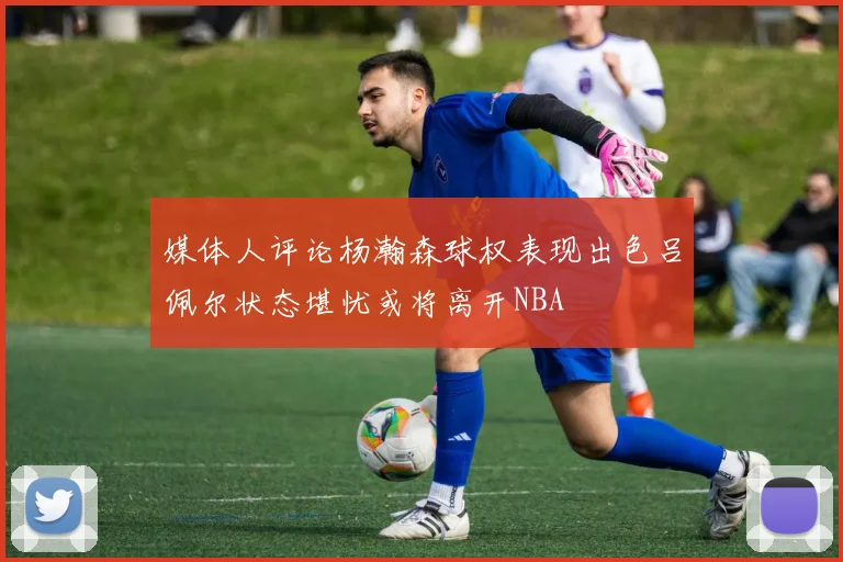 媒体人评论杨瀚森球权表现出色吕佩尔状态堪忧或将离开NBA