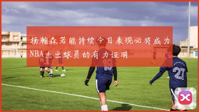 杨瀚森若能持续今日表现必将成为NBA杰出球员的有力证明
