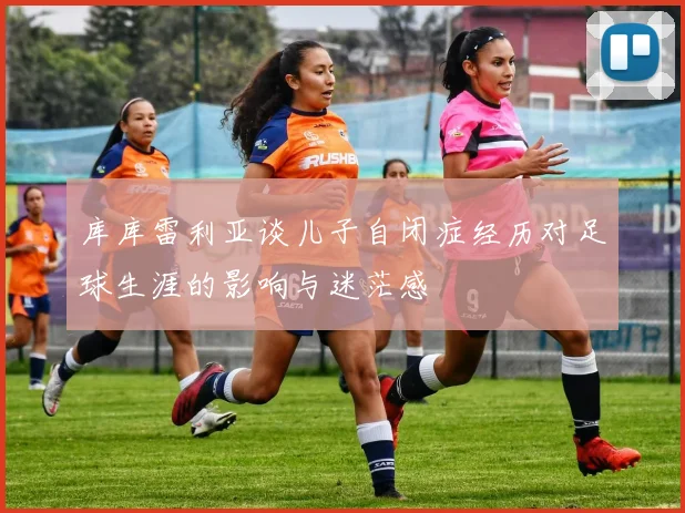 库库雷利亚谈儿子自闭症经历对足球生涯的影响与迷茫感