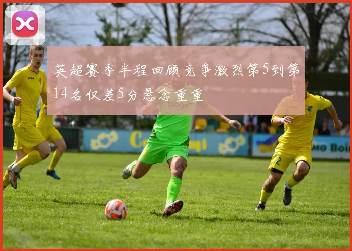 英超赛季半程回顾竞争激烈第5到第14名仅差5分悬念重重