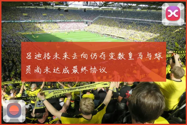 吕迪格未来去向仍存变数皇马与球员尚未达成最终协议