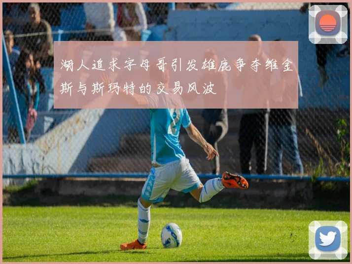湖人追求字母哥引发雄鹿争夺维金斯与斯玛特的交易风波