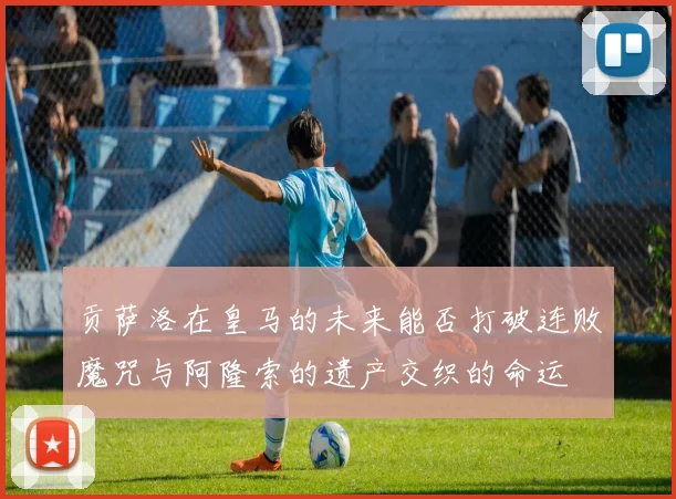 贡萨洛在皇马的未来能否打破连败魔咒与阿隆索的遗产交织的命运