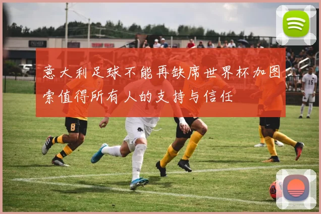 意大利足球不能再缺席世界杯加图索值得所有人的支持与信任