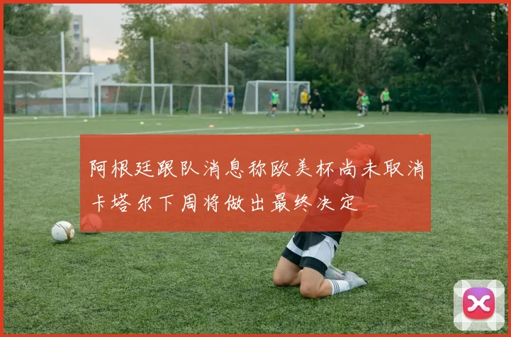 阿根廷跟队消息称欧美杯尚未取消卡塔尔下周将做出最终决定