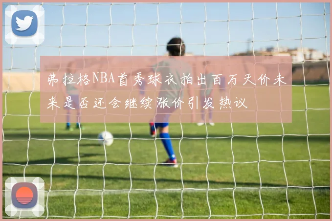 弗拉格NBA首秀球衣拍出百万天价未来是否还会继续涨价引发热议