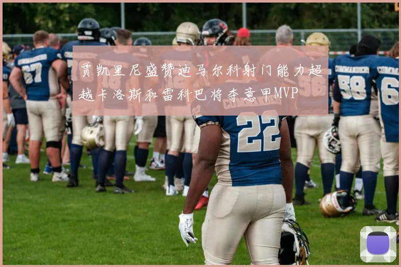 贾凯里尼盛赞迪马尔科射门能力超越卡洛斯和雷科巴将夺意甲MVP