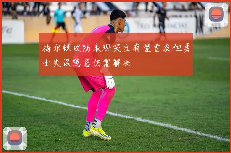 梅尔顿攻防表现突出有望首发但勇士失误隐患仍需解决