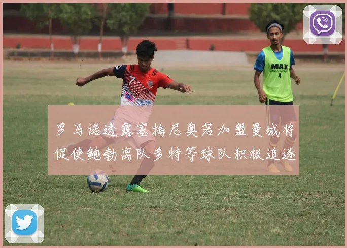 罗马诺透露塞梅尼奥若加盟曼城将促使鲍勃离队多特等球队积极追逐