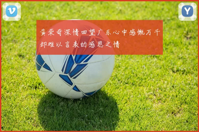 黄荣奇深情回望广东心中感慨万千却难以言表的感恩之情