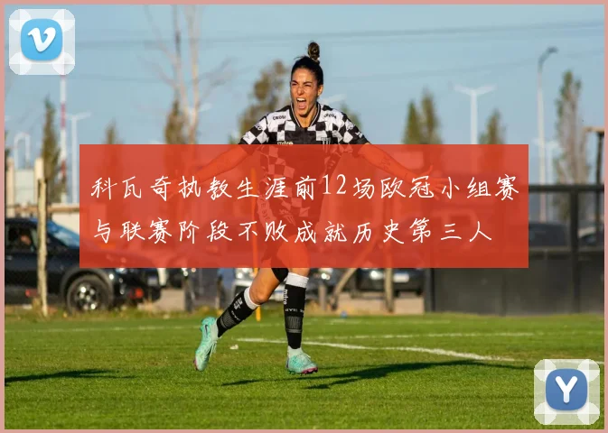 科瓦奇执教生涯前12场欧冠小组赛与联赛阶段不败成就历史第三人