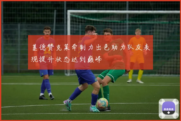 基德赞克莱牵制力出色助力队友表现提升状态达到巅峰