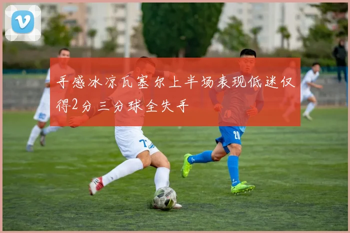 手感冰凉瓦塞尔上半场表现低迷仅得2分三分球全失手