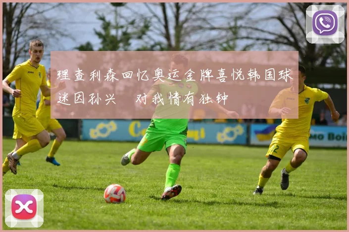 理查利森回忆奥运金牌喜悦韩国球迷因孙兴慜对我情有独钟