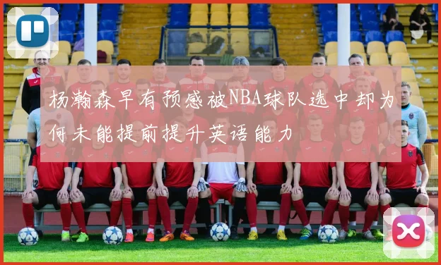杨瀚森早有预感被NBA球队选中却为何未能提前提升英语能力