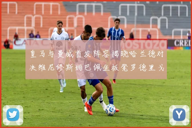 皇马与曼城首发阵容揭晓哈兰德对决维尼修斯姆巴佩坐板凳罗德里戈出战