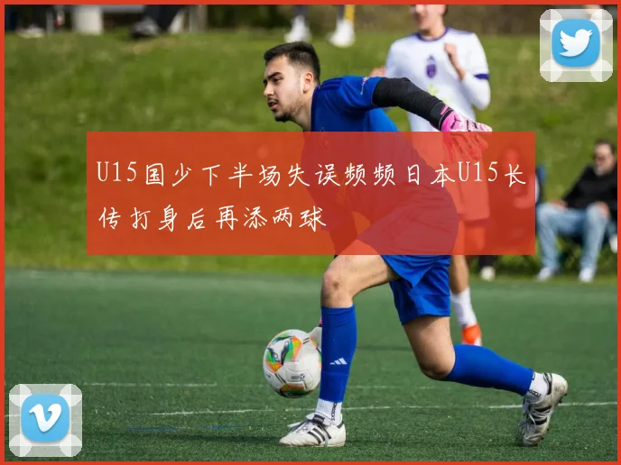 U15国少下半场失误频频日本U15长传打身后再添两球