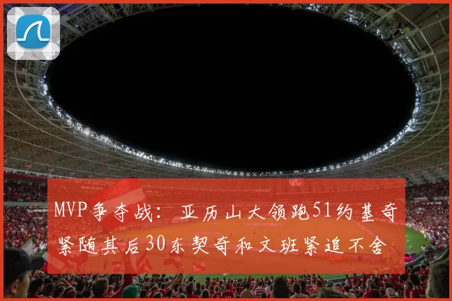 MVP争夺战：亚历山大领跑51约基奇紧随其后30东契奇和文班紧追不舍