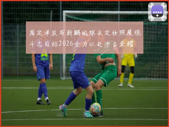 周定洋发布新鹏城球衣定妆照展现斗志目标2026全力以赴冲击荣耀