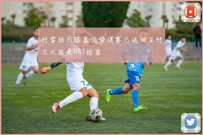 特雷杨因膝盖伤势退赛已返回亚特兰大接受MRI检查