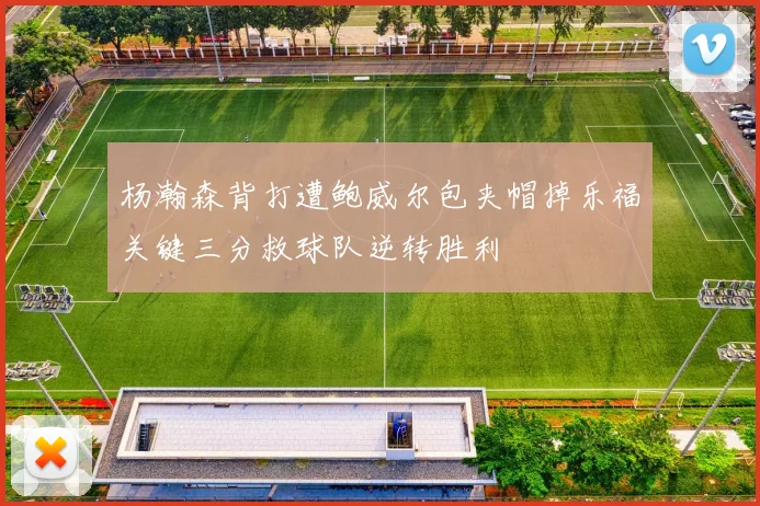 杨瀚森背打遭鲍威尔包夹帽掉乐福关键三分救球队逆转胜利
