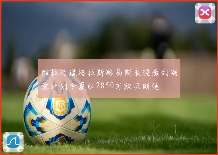 维拉对道格拉斯路易斯表现感到满意计划今夏以2850万欧买断他