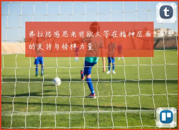 弗拉格感恩老将欧文等在精神层面的支持与榜样力量