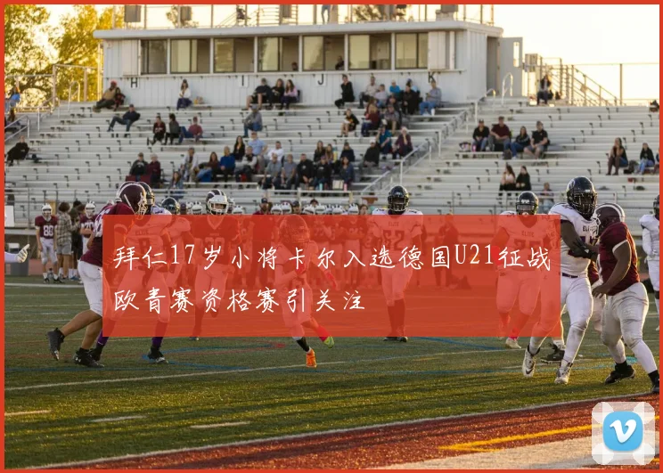 拜仁17岁小将卡尔入选德国U21征战欧青赛资格赛引关注