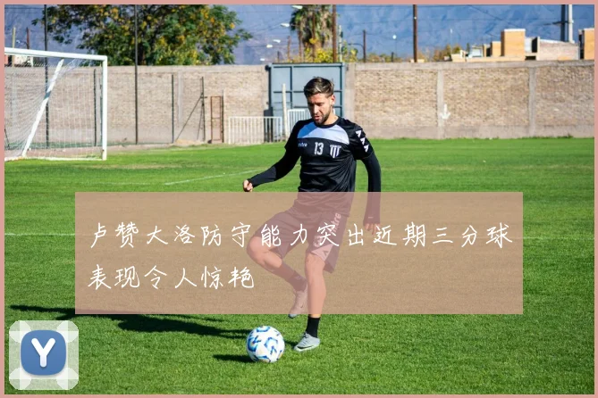 卢赞大洛防守能力突出近期三分球表现令人惊艳