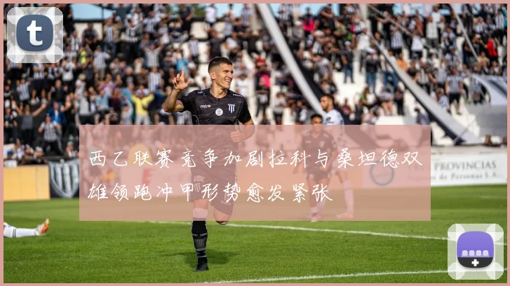 西乙联赛竞争加剧拉科与桑坦德双雄领跑冲甲形势愈发紧张