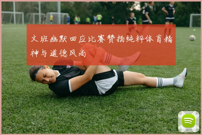 文班幽默回应比赛赞扬纯粹体育精神与道德风尚