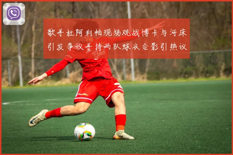 歌手杜阿利帕现场观战博卡与河床引发争议手持两队球衣合影引热议