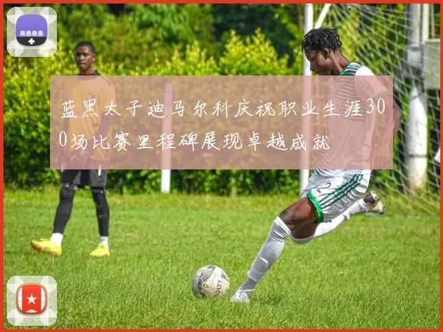 蓝黑太子迪马尔科庆祝职业生涯300场比赛里程碑展现卓越成就