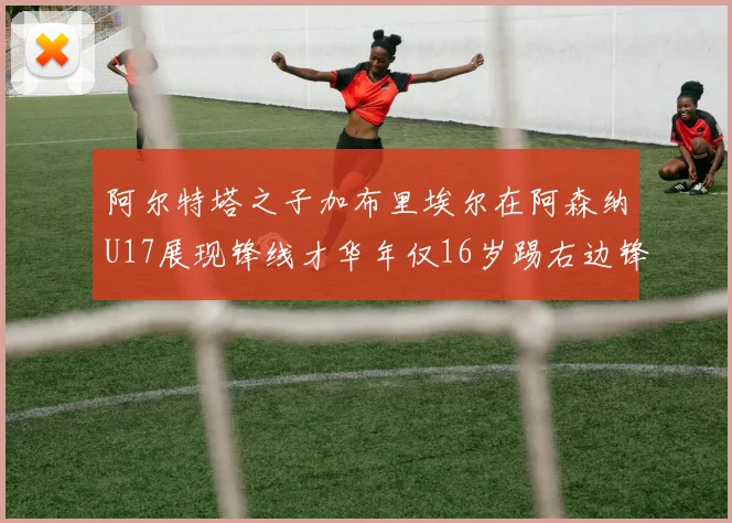 阿尔特塔之子加布里埃尔在阿森纳U17展现锋线才华年仅16岁踢右边锋