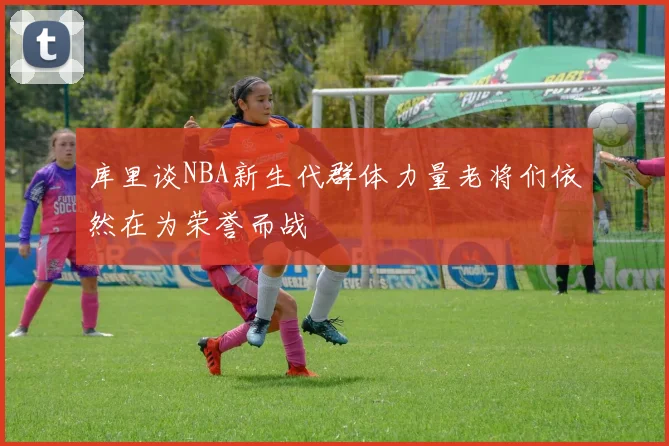 库里谈NBA新生代群体力量老将们依然在为荣誉而战